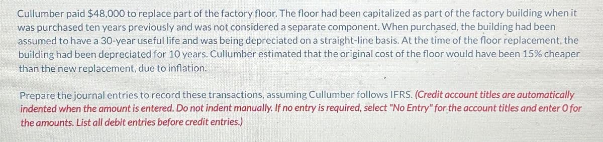 Cullumber paid $48,000 to replace part of the factory floor. The floor had been capitalized as part of the factory building when it
was purchased ten years previously and was not considered a separate component. When purchased, the building had been
assumed to have a 30-year useful life and was being depreciated on a straight-line basis. At the time of the floor replacement, the
building had been depreciated for 10 years. Cullumber estimated that the original cost of the floor would have been 15% cheaper
than the new replacement, due to inflation.
Prepare the journal entries to record these transactions, assuming Cullumber follows IFRS. (Credit account titles are automatically
indented when the amount is entered. Do not indent manually. If no entry is required, select "No Entry" for the account titles and enter O for
the amounts. List all debit entries before credit entries.)
