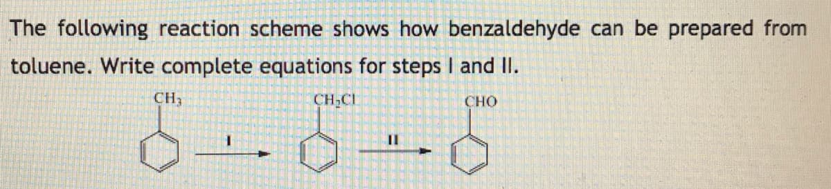 The following reaction scheme shows how benzaldehyde can be prepared from
toluene. Write complete equations for steps I and II.
CH3
CH,CL
CHO
II
