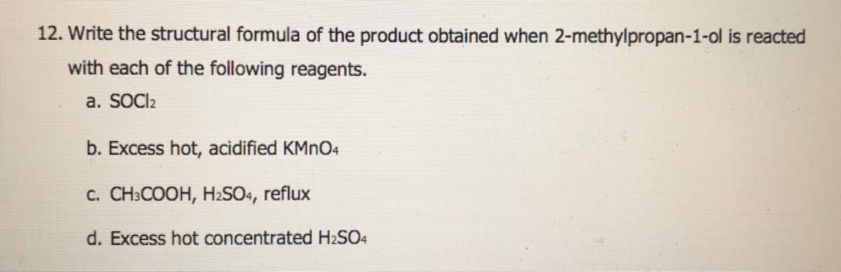 12. Write the structural formula of the product obtained when 2-methylpropan-1-ol is reacted
with each of the following reagents.
a. SOCI2
b. Excess hot, acidified KMNO4
C. CH:COOH, H2SO4, reflux
d. Excess hot concentrated H2SO4
