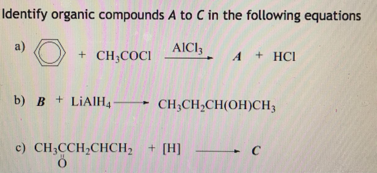 Identify organic compounds A to C in the following equations
a)
AICI,
+ CH;COCI
A
+ HCl
b) B + LIAIH4
CH;CH,CH(OH)CH3
c) CH;CCH,CHCH, + [H]

