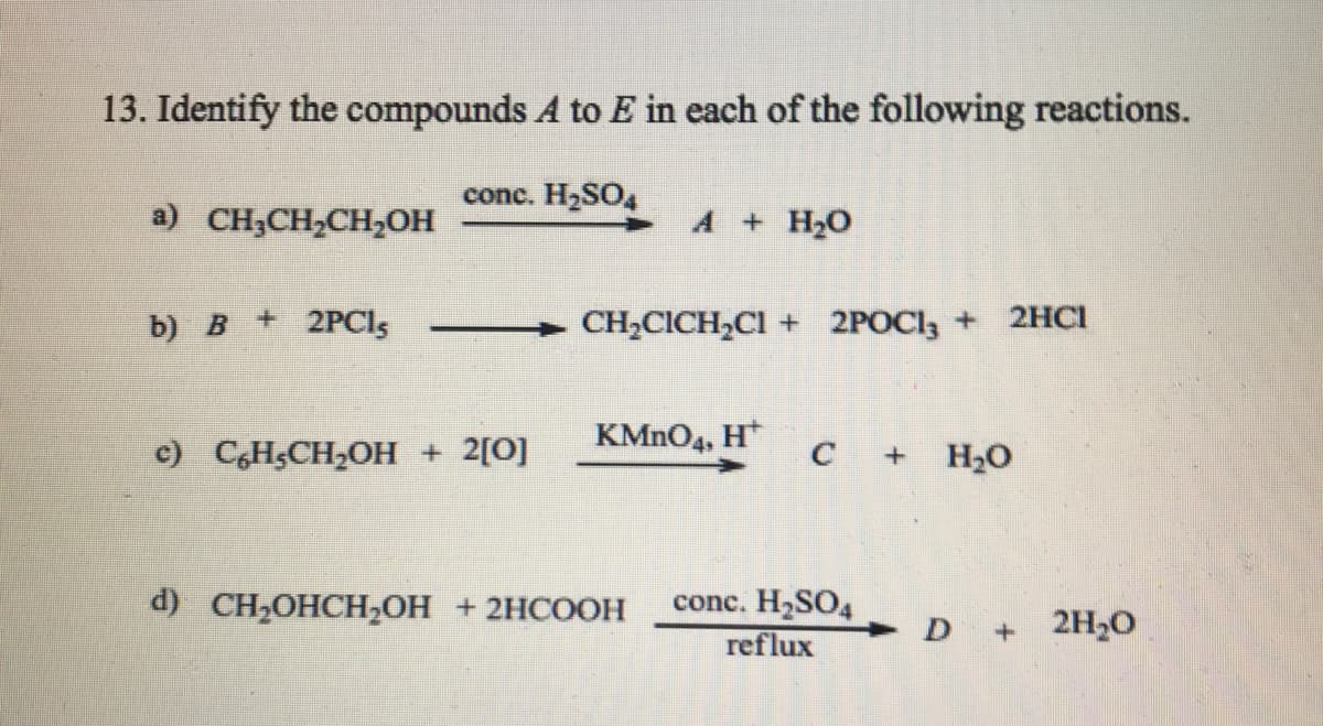 13. Identify the compounds A to E in each of the following reactions.
conc. H2SO,
а) CH,CH-CHОН
A + H20
b) В
+ 2PCls
CH,CICH,CI + 2POCI, + 2HCI
KMNO4, H*
c) C,H&CH2OH + 2[0]
H2O
d) CH-OHСH,ОН + 2НСООН
conc. H2SO4
reflux
D +2H,0
