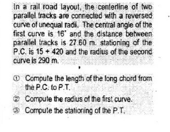 In a rail road layout, the centerline of two
parailel fracks are connected with a reversed
curve of unequal radi, The central angle of the
first curve is 16' and the distance between
parallel tracks is 27.60 m. stationing of the
P.C. is 15 + 420 and the radius of the second
curve is 290 m.e
O Compute the length of the long chord from
the P.C. to P.T.
Compute the radius of the first curve.
O Compute the stationing of the P.T.
