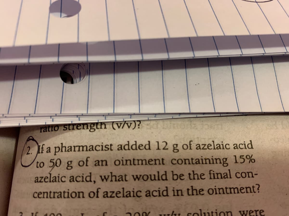 ratio stuength (vv)?
2. f a pharmacist added 12 g of azelaic acid
to 50 g of an ointment containing 15%
azelaic acid, what would be the final con-
centration of azelaic acid in the ointment?
-ki solution were
