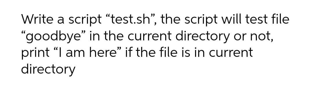 Write a script “test.sh", the script will test file
"goodbye" in the current directory or not,
print "I am here" if the file is in current
directory
