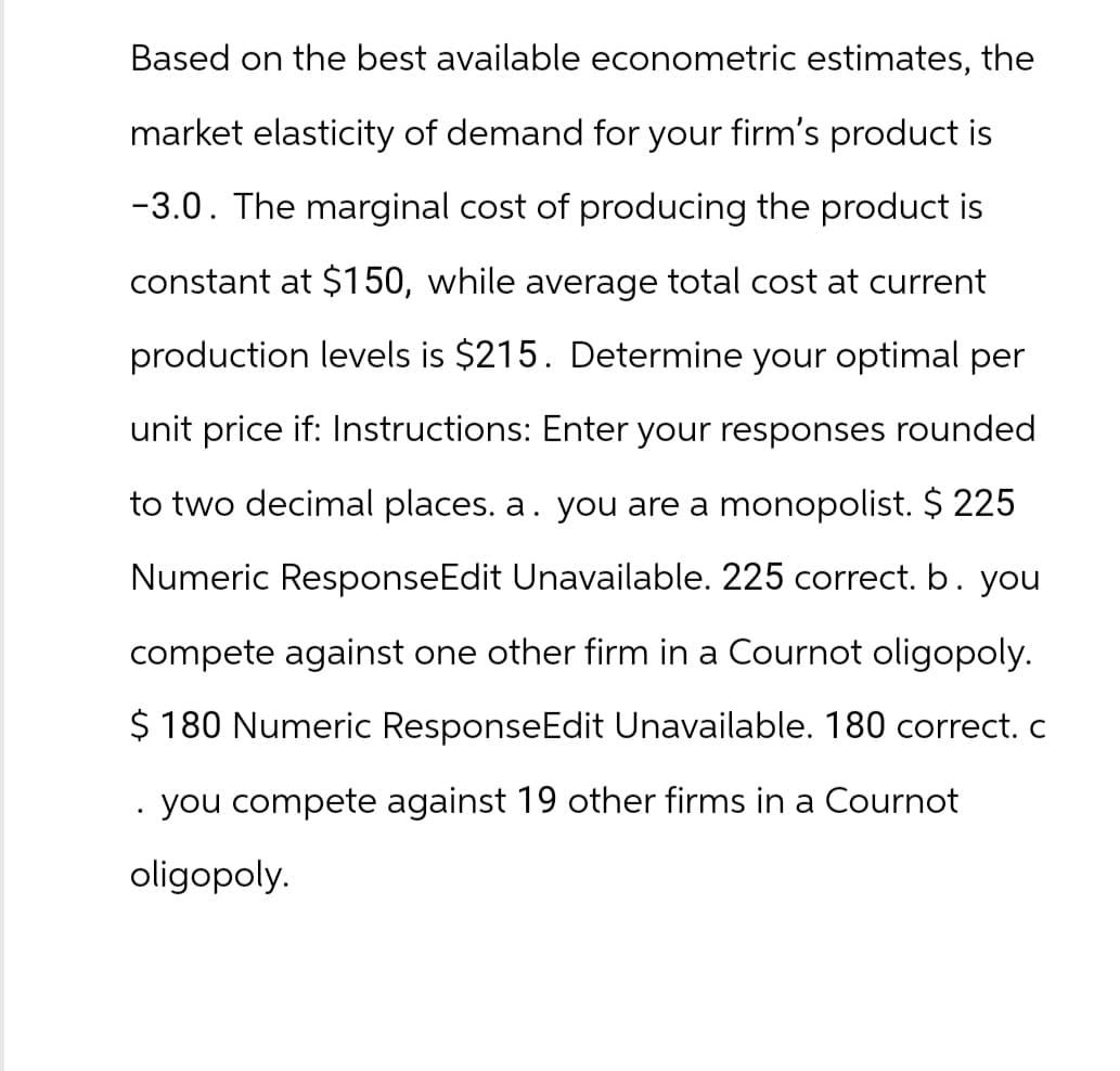 Based on the best available econometric estimates, the
market elasticity of demand for your firm's product is
-3.0. The marginal cost of producing the product is
constant at $150, while average total cost at current
production levels is $215. Determine your optimal per
unit price if: Instructions: Enter your responses rounded
to two decimal places. a. you are a monopolist. $ 225
Numeric ResponseEdit Unavailable. 225 correct. b. you
compete against one other firm in a Cournot oligopoly.
$ 180 Numeric ResponseEdit Unavailable. 180 correct. c
you compete against 19 other firms in a Cournot
oligopoly.