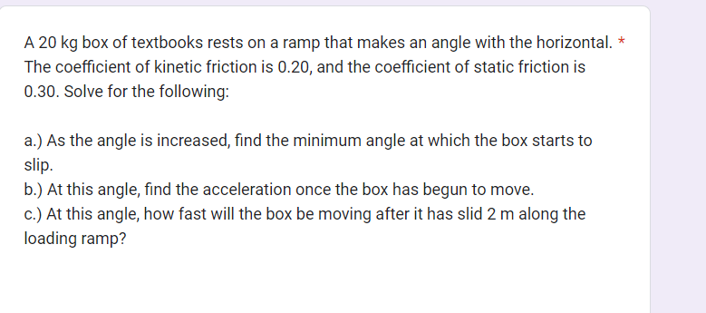 A 20 kg box of textbooks rests on a ramp that makes an angle with the horizontal. *
The coefficient of kinetic friction is 0.20, and the coefficient of static friction is
0.30. Solve for the following:
a.) As the angle is increased, find the minimum angle at which the box starts to
slip.
b.) At this angle, find the acceleration once the box has begun to move.
c.) At this angle, how fast will the box be moving after it has slid 2 m along the
loading ramp?