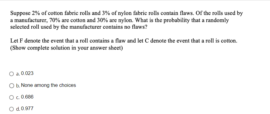 Suppose 2% of cotton fabric rolls and 3% of nylon fabric rolls contain flaws. Of the rolls used by
a manufacturer, 70% are cotton and 30% are nylon. What is the probability that a randomly
selected roll used by the manufacturer contains no flaws?
Let F denote the event that a roll contains a flaw and let C denote the event that a roll is cotton.
(Show complete solution in your answer sheet)
a. 0.023
O b. None among the choices
O c. 0.686
O d. 0.977
