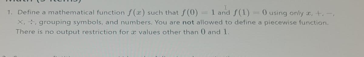 I
1. Define a mathematical function f(x) such that f(0) = 1 and f(1) = 0 using only , +, -,
X,, grouping symbols, and numbers. You are not allowed to define a piecewise function.
There is no output restriction for a values other than 0 and 1.