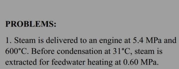 PROBLEMS:
1. Steam is delivered to an engine at 5.4 MPa and
600°C. Before condensation at 31°C, steam is
extracted for feedwater heating at 0.60 MPa.