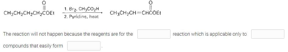 ||
CH3CH₂CH₂CH₂COEt
1. Br₂. CH3CO₂H
2. Pyridine, heat
CH3CH₂CH=CHCOEt
The reaction will not happen because the reagents are for the
compounds that easily form
reaction which is applicable only to