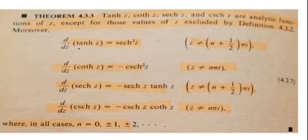 THEOREM 4.3.3 Tanh 2, coth , och excluded
tions of 2, except for those values of z excluded by Definition 4.3.2.
are analytic func
Moreover,
(tanh z) sech²z
dz
(coth z)=-csch²z
dz
d (sech z) - sech z tanh z
dz
(esch z)=-csch z coth z
where, in all cases, n = 0, 1, 2,
+
(z+nwi).
(z nai).