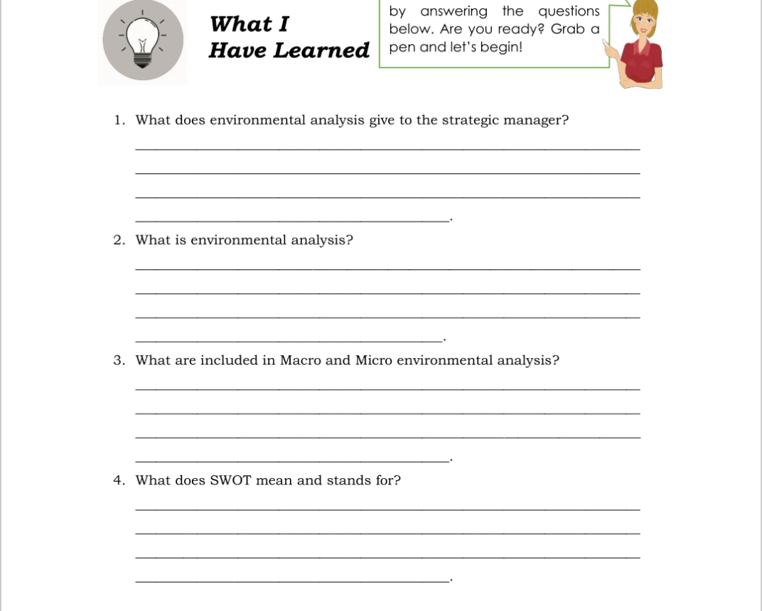 What I
by answering the questions
below. Are you ready? Grab a
Have Learned pen and let's begin!
1. What does environmental analysis give to the strategic manager?
2. What is environmental analysis?
3. What are included in Macro and Micro environmental analysis?
4. What does SWOT mean and stands for?
