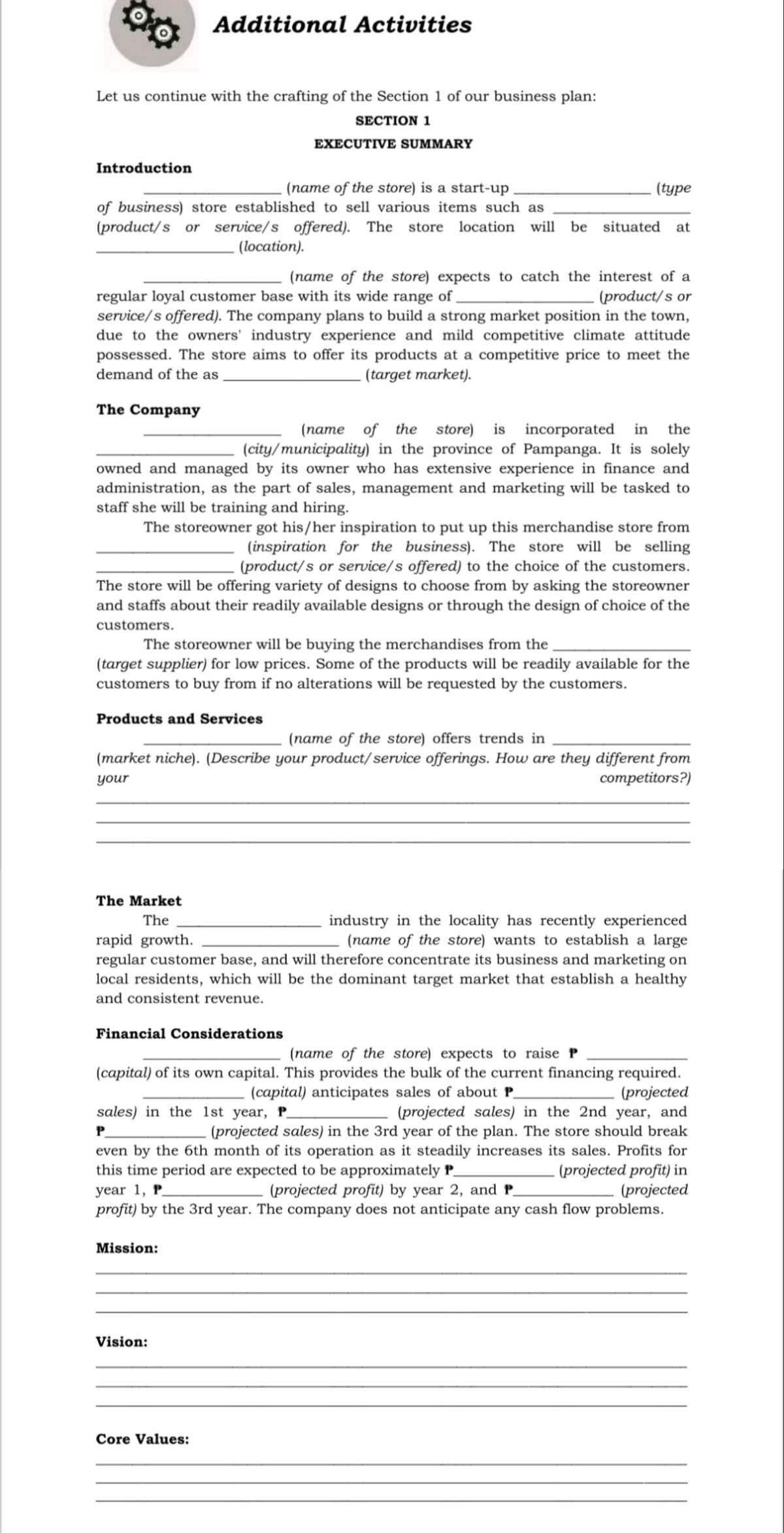 Additional Activities
Let us continue with the crafting of the Section 1 of our business plan:
SECTION 1
EXECUTIVE SUMMARY
Introduction
(name of the store) is a start-up
(type
of business) store established to sell various items such as
(product/s or service/s offered). The store location will be situated at
. (location).
(name of the store) expects to catch the interest of a
(product/s or
regular loyal customer base with its wide range of ,
service/s offered). The company plans to build a strong market position in the town,
due to the owners' industry experience and mild competitive climate attitude
possessed. The store aims to offer its products at a competitive price to meet the
demand of the as
(target market).
The Company
(name of the store) is incorporated in the
(city/municipality) in the province of Pampanga. It is solely
owned and managed by its owner who has extensive experience in finance and
administration, as the part of sales, management and marketing will be tasked to
staff she will be training and hiring.
The storeowner got his/her inspiration to put up this merchandise store from
(inspiration for the business). The store will be selling
(product/s or service/s offered) to the choice of the customers.
The store will be offering variety of designs to choose from by asking the storeowner
and staffs about their readily available designs or through the design of choice of the
customers.
The storeowner will be buying the merchandises from the
(target supplier) for low prices. Some of the products will be readily available for the
customers to buy from if no alterations will be requested by the customers.
Products and Services
(name of the store) offers trends in
(market niche). (Describe your product/ service offerings. How are they different from
your
competitors?)
The Market
industry in the locality has recently experienced
(name of the store) wants to establish a large
regular customer base, and will therefore concentrate its business and marketing on
local residents, which will be the dominant target market that establish a healthy
The
rapid growth.
and consistent revenue.
Financial Considerations
(name of the store) expects to raise P
(capital) of its own capital. This provides the bulk of the current financing required.
(projected
(projected sales) in the 2nd year, and
(projected sales) in the 3rd year of the plan. The store should break
even by the 6th month of its operation as it steadily increases its sales. Profits for
- (projected profit) in
(projected
profit) by the 3rd year. The company does not anticipate any cash flow problems.
(capital) anticipates sales of about P_
sales) in the 1st year, P_
P.
this time period are expected to be approximately P
year 1, P
(projected profit) by year 2, and P
Mission:
Vision:
Core Values:
