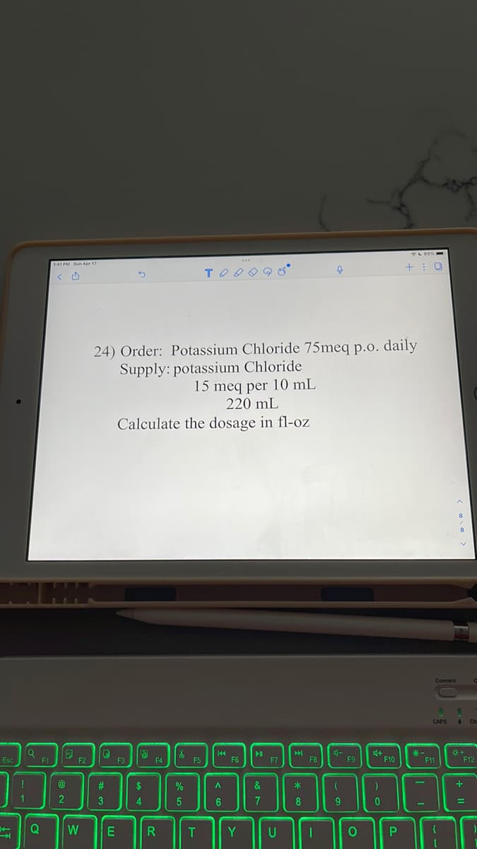 PL03
141 PM Sun Apr 17
24) Order: Potassium Chloride 75meq p.o. daily
Supply: potassium Chloride
15 meq per 10 mL
220 mL
Calculate the dosage in fl-oZ
Connect
CAPS
4 Ch
**
F12
Esc
F1
F3
F4
F5
F6
F7
F8
F11
23
$
%
&
3
4.
7
9
%3D
Q
W
Y
U
