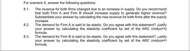 For scenario 5, answer the following questions:
8.1. The revenue for both firms changed due to an increase in supply. Do you recommend
that both Firm A and Firm B should increase supply to generate higher revenue?
Substantiate your answer by calculating the new revenue for both firms after the supply
increase.
The demand for Firm A is said to be elastic. Do you agree with this statement? Justify
your answer by calculating the elasticity coefficient by aid of the ARC (midpoint)
formula.
8.2.
8.3. The demand for Firm B is said to be elastic. Do you agree with this statement? Justify
your answer by calculating the elasticity coefficient by aid of the ARC (midpoint)
formula.
