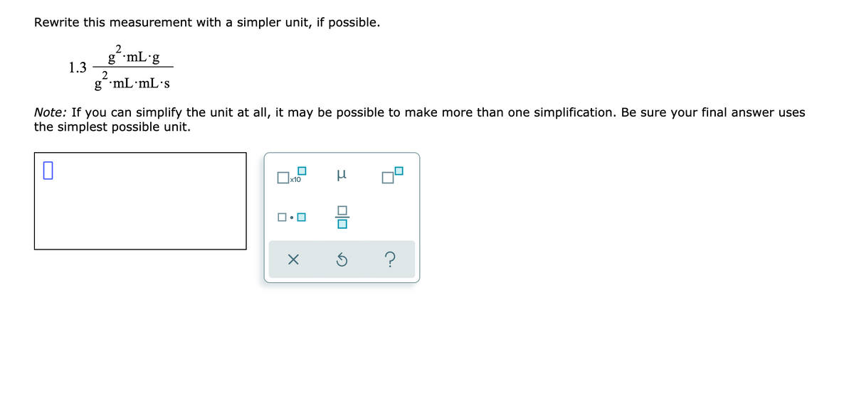 Rewrite this measurement with a simpler unit, if possible.
2
g mL g
1.3
2
g mL•mL•s
Note: If you can simplify the unit at allI, it may be possible to make more than one simplification. Be sure your final answer uses
the simplest possible unit.
x10
?
미

