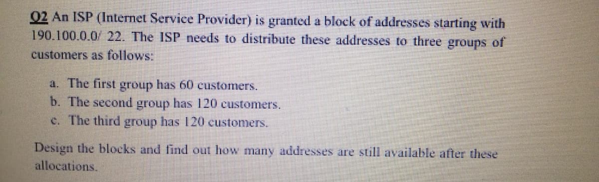 02 An ISP (Internet Service Provider) is granted a block of addresses starting with
190.100.0.0/ 22. The ISP needs to distribute these addresses to three groups of
customers as follows:
a. The first group has 60 customers.
b. The second group has 120 customers,
c. The third group has 120 customers.
Design the blocks and firnd out how many addressees are still availalble after these
allocations.
