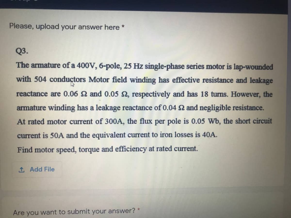 Please, upload your answer here *
Q3.
The armature of a 400V, 6-pole, 25 Hz single-phase series motor is lap-wounded
with 504 conductors Motor field winding has effective resistance and leakage
reactance are 0.06 2 and 0.05 2, respectively and has 18 turns. However, the
armature winding has a leakage reactance of 0.04 2 and negligible resistance.
At rated motor current of 300A, the flux per pole is 0.05 Wb, the short circuit
current is 50A and the equivalent current to iron losses is 40A.
Find motor speed, torque and efficiency at rated current.
1 Add File
Are you want to submit your answer? *
