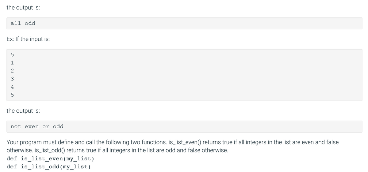 the output is:
all odd
Ex: If the input is:
5
1
3
4
the output is:
not even or odd
Your program must define and call the following two functions. is_list_even() returns true if all integers in the list are even and false
otherwise. is_list_odd() returns true if all integers in the list are odd and false otherwise.
def is_list_even(my_list)
def is_list_odd(my_list)
