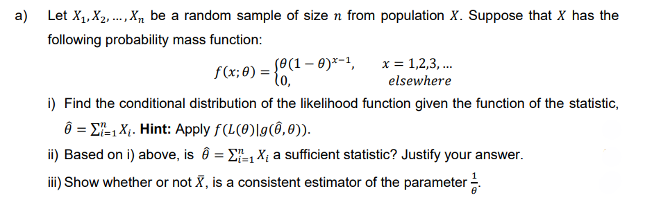 a) Let X₁, X₂,..., Xn be a random sample of size n from population X. Suppose that X has the
following probability mass function:
f (x; 0) = {0 (1 - 0)x-1,
lo,
i) Find the conditional distribution of the likelihood function given the function of the statistic,
Ô = 1 X₁. Hint: Apply f(L(0)|g(8,0)).
n
ii) Based on i) above, is Ô = Σ₁ X¿ a sufficient statistic? Justify your answer.
iii) Show whether or not >, is a consistent estimator of the parameter 1.
x = 1,2,3,...
elsewhere