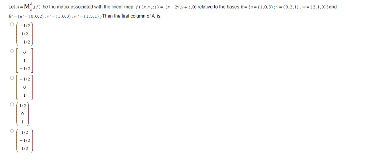 Let A = M (f) be the matrix associated with the linear map_ƒ((x,y,z)) = (x - 2y,y+z,0) relative to the bases B = {u= (1,0,3); v = (0,2,1), w=(2,1,0) }and
B
B'= {u'=(0,0,2); v' = (1,0,3); w'= (1,3,1) } Then the first column of A is:
O
O
O
O
O
- 1/2
1/2
- 1/2
0
1
- 1/2
0
1/2
0
1/2
- 1/2
1/2