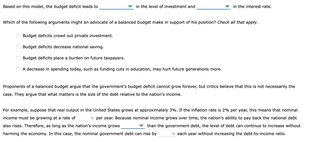 Based on this model, the budget deficit leads to
in the level of investment and
in the interest rate.
Which of the following arguments might an advocate of a balanced budget make in support of his position? Check all that apply.
Budget deficits crowd out private investment.
Budget deficits decrease national saving.
Budget deficits place a burden on future taxpayers.
A decrease in spending today, such as funding cuts in education, may hurt future generations more.
Proponents of a balanced budget argue that the government's budget deficit cannot grow forever, but critics believe that this is not necessarily the
case. They argue that what matters is the size of the debt relative to the nation's income.
For example, suppose that real output in the United States grows at approximately 3%. If the inflation rate is 2% per year, this means that nominal
income must be growing at a rate of
% per year. Because nominal income grows over time, the nation's ability to pay back the national debt
also rises. Therefore, as long as the nation's income grows
than the government debt, the level of debt can continue to increase without
harming the economy. In this case, the nominal government debt can rise by
% each year without increasing the debt-to-income ratio.
O O O O
