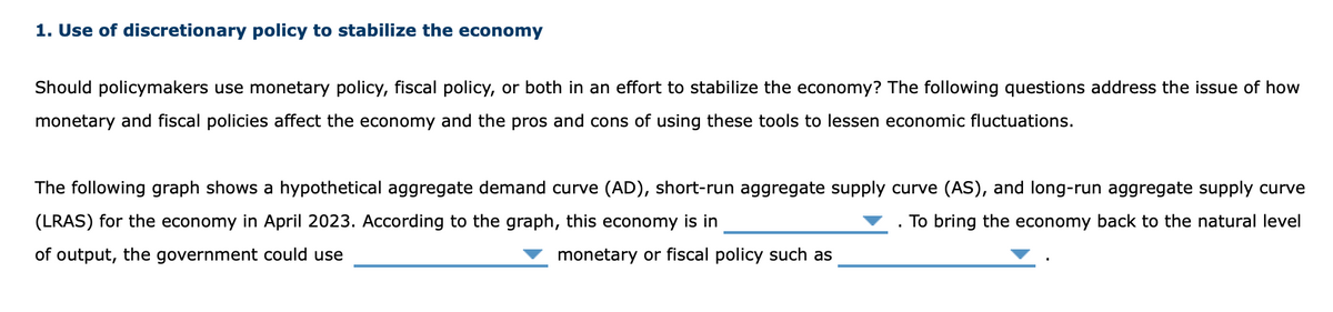 1. Use of discretionary policy to stabilize the economy
Should policymakers use monetary policy, fiscal policy, or both in an effort to stabilize the economy? The following questions address the issue of how
monetary and fiscal policies affect the economy and the pros and cons of using these tools to lessen economic fluctuations.
The following graph shows a hypothetical aggregate demand curve (AD), short-run aggregate supply curve (AS), and long-run aggregate supply curve
(LRAS) for the economy in April 2023. According to the graph, this economy is in
To bring the economy back to the natural level
of output, the government could use
monetary or fiscal policy such as
