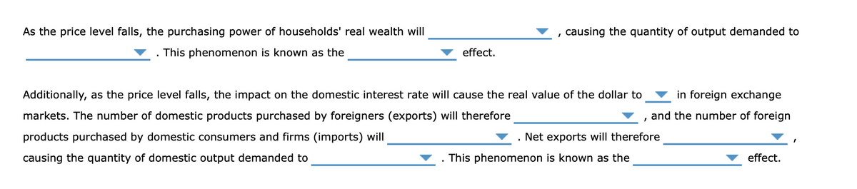 As the price level falls, the purchasing power of households' real wealth will
, causing the quantity of output demanded to
This phenomenon is known as the
effect.
Additionally, as the price level falls, the impact on the domestic interest rate will cause the real value of the dollar to
in foreign exchange
markets. The number of domestic products purchased by foreigners (exports) will therefore
and the number of foreign
products purchased by domestic consumers and firms (imports) will
Net exports will therefore
causing the quantity of domestic output demanded to
This phenomenon is known as the
effect.
