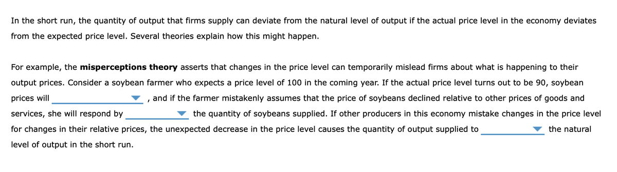 In the short run, the quantity of output that firms supply can deviate from the natural level of output if the actual price level in the economy deviates
from the expected price level. Several theories explain how this might happen.
For example, the misperceptions theory asserts that changes in the price level can temporarily mislead firms about what is happening to their
output prices. Consider a soybean farmer who expects a price level of 100 in the coming year. If the actual price level turns out to be 90, soybean
prices will
and if the farmer mistakenly assumes that the price of soybeans declined relative to other prices of goods and
services, she will respond by
the quantity of soybeans supplied. If other producers in this economy mistake changes in the price level
for changes in their relative prices, the unexpected decrease in the price level causes the quantity of output supplied to
the natural
level of output in the short run.
