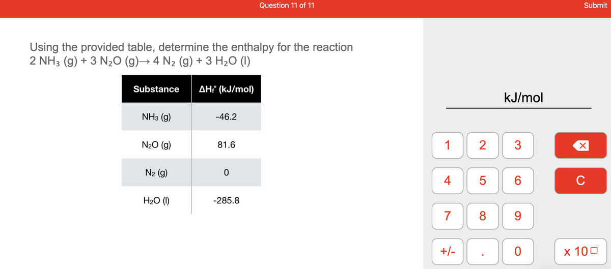Question 11 of 11
Submit
Using the provided table, determine the enthalpy for the reaction
2 NH3 (g) + 3 N20 (g)→ 4 N2 (g) + 3 H2O (1)
Substance
AHť (kJ/mol)
kJ/mol
NHз (9)
-46.2
N20 (g)
81.6
1
3
N2 (g)
4
6.
C
H2O (1)
-285.8
7
8
+/-
х 100
LO
