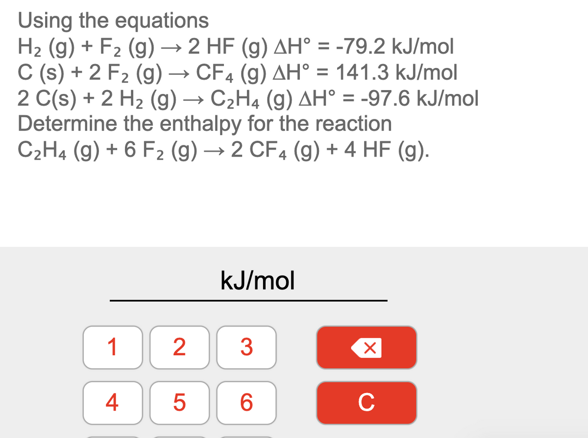 Using the equations
H2 (g) + F2 (g) → 2 HF (g) AH° = -79.2 kJ/mol
C (s) + 2 F2 (g) → CF4 (g) AH° = 141.3 kJ/mol
2 C(s) + 2 H2 (g) → C2H4 (g) AH° = -97.6 kJ/mol
Determine the enthalpy for the reaction
C2H4 (g) + 6 F2 (g) → 2 CF4 (g) + 4 HF (g).
kJ/mol
1
3
4
6.
C
2.
