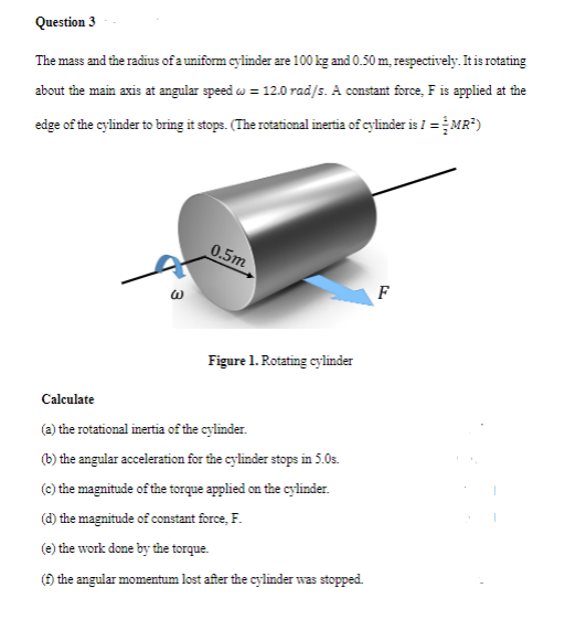 Question 3
The mass and the radius of a uniform cylinder are 100 kg and 0.50 m, respectively. It is rotating
about the main axis at angular speed w = 12.0 rad/s. A constant force, F is applied at the
edge of the cylinder to bring it stops. (The rotational inertia of cylinder is I =MR*)
0.5m
F
Figure 1. Rotating cylinder
Calculate
(a) the rotational inertia of the cylinder.
(b) the angular acceleration for the cylinder stops in 5.0s.
(c) the magnitude of the torque applied on the cylinder.
(d) the magnitude of constant force, F.
(e) the work done by the torque.
(Đ the angular momentum lost after the cylinder was stopped.

