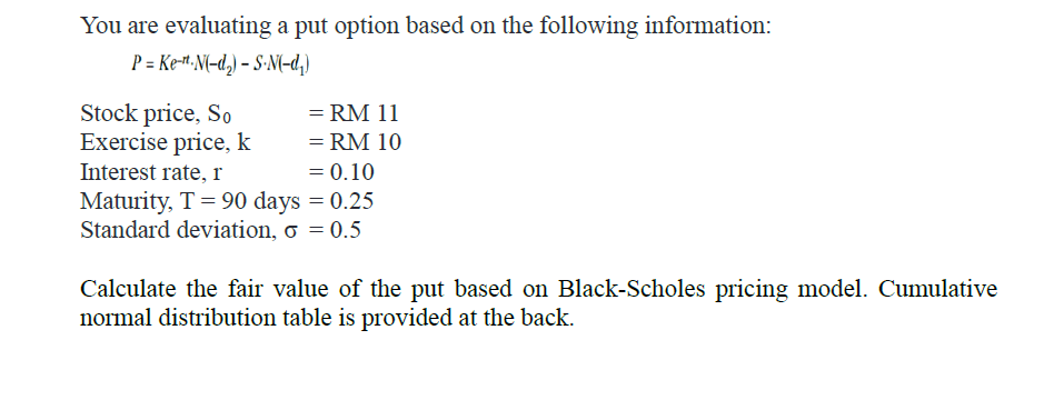 You are evaluating a put option based on the following information:
P = Ke-H•N(-d,) – S-N(-d,)
Stock price, So
Exercise price, k
= RM 11
= RM 10
= 0.10
Maturity, T= 90 days = 0.25
Standard deviation, o = 0.5
Interest rate, r
Calculate the fair value of the put based on Black-Scholes pricing model. Cumulative
normal distribution table is provided at the back.

