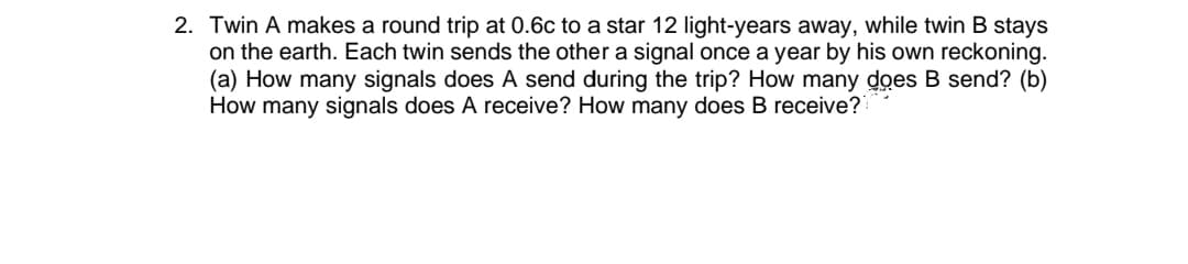 2. Twin A makes a round trip at 0.6c to a star 12 light-years away, while twin B stays
on the earth. Each twin sends the other a signal once a year by his own reckoning.
(a) How many signals does A send during the trip? How many does B send? (b)
How many signals does A receive? How many does B receive?
