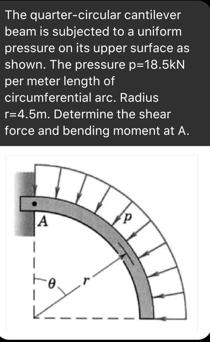 The quarter-circular cantilever
beam is subjected to a uniform
pressure on its upper surface as
shown. The pressure p=18.5kN
per meter length of
circumferential arc. Radius
r=4.5m. Determine the shear
force and bending moment at A.
A
