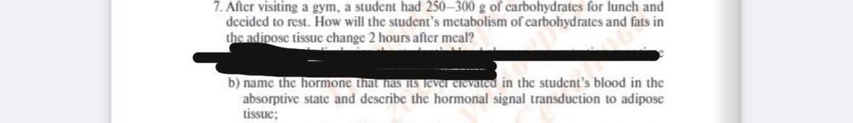 7. After visiting a gym, a student had 250-300 g of carbohydrates for lunch and
decided to rest. How will the student's metabolism of carbohydrates and fats in
the adipose tissue change 2 hours after meal?
b) name the hormone that has ILs lever elevaed in the student's blood in the
absorptive state and describe the hormonal signal transduction to adipose
tissue;
