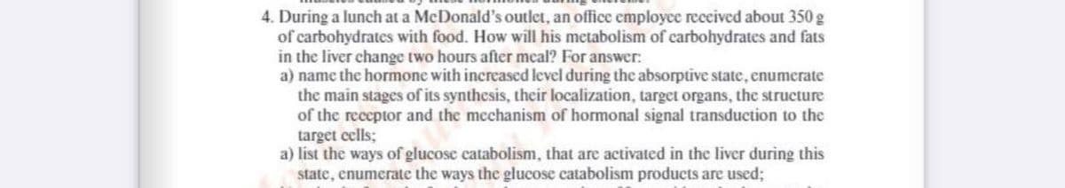 4. During a lunch at a McDonald's outlet, an office employce received about 350 g
of carbohydrates with food. How will his metabolism of carbohydrates and fats
in the liver change two hours after meal? For answer:
a) name the hormone with increased level during the absorptive state, enumerate
the main stages of its synthesis, their localization, target organs, the structure
of the receptor and the mechanism of hormonal signal transduction to the
target eells;
a) list the ways of glucose catabolism, that are activated in the liver during this
state, enumerate the ways the glucose catabolism products are used;
