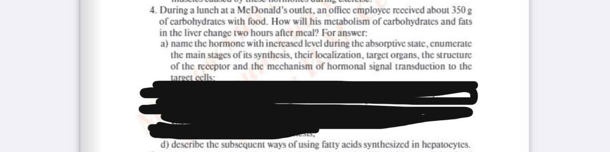 4. During a lunch at a McDonald's outlet, an office employce received about 350 g
of carbohydrates with food. How will his metabolism of carbohydrates and fats
in the liver change two hours after meal? For answer:
a) name the hormone with increased level during the absorptive state, enumerate
the main stages of its synthesis, their localization, target organs, the structure
of the receptor and the mechanism of hormonal signal transduction to the
target eells:
d) describe the subscquent ways of using fatty acids synthesized in hepatocytes.
