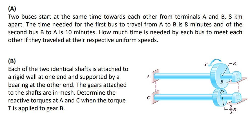(A)
Two buses start at the same time towards each other from terminals A and B, 8 km
apart. The time needed for the first bus to travel from A to B is 8 minutes and of the
second bus B to A is 10 minutes. How much time is needed by each bus to meet each
other if they traveled at their respective uniform speeds.
(B)
Each of the two identical shafts is attached to
a rigid wall at one end and supported by a
bearing at the other end. The gears attached
to the shafts are in mesh. Determine the
reactive torques at A and C when the torque
T is applied to gear B.
C
T
B
R
R