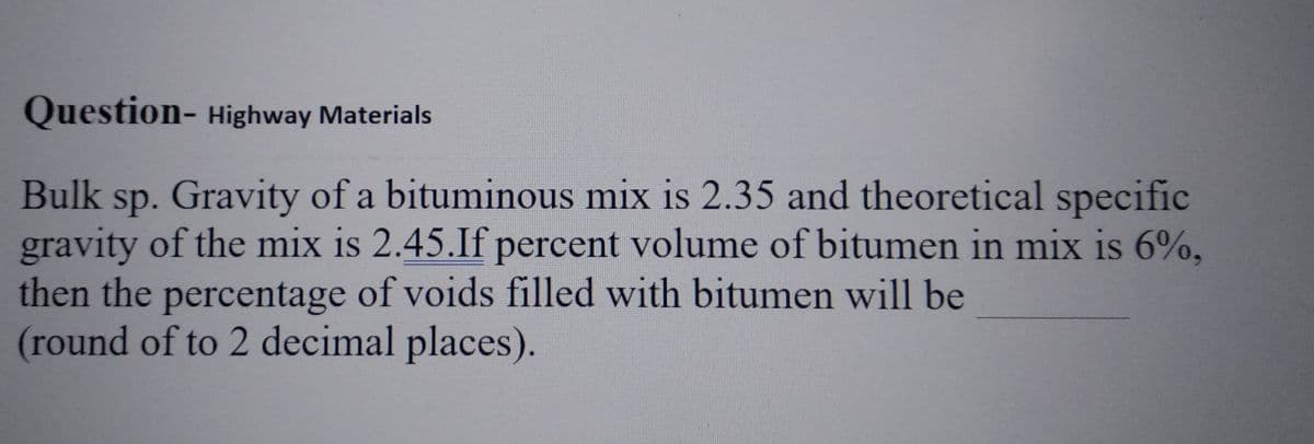 Question- Highway Materials
Bulk sp. Gravity of a bituminous mix is 2.35 and theoretical specific
gravity of the mix is 2.45.If percent volume of bitumen in mix is 6%,
then the percentage of voids filled with bitumen will be
(round of to 2 decimal places).
