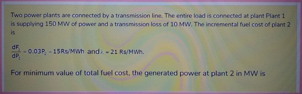 Two power plants are connected by a transmission line. The entire load is connected at plant Plant 1
is supplying 150 MW of power and a transmission loss of 10 MW. The incremental fuel cost of plant 2
is
dF₂2
dP₂
=
0.03P, +15Rs/MWh andλ = 21 Rs/MWh.
For minimum value of total fuel cost, the generated power at plant 2 in MW is