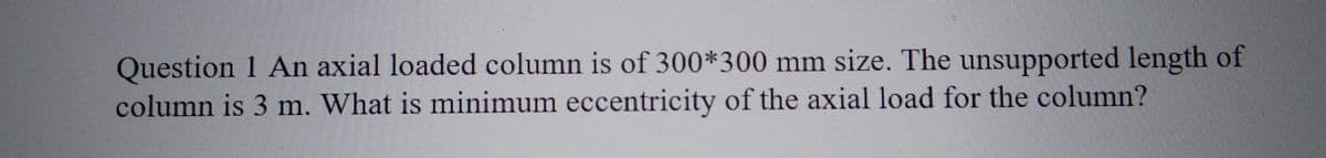 Question 1 An axial loaded column is of 300*300 mm size. The unsupported length of
column is 3 m. What is minimum eccentricity of the axial load for the column?