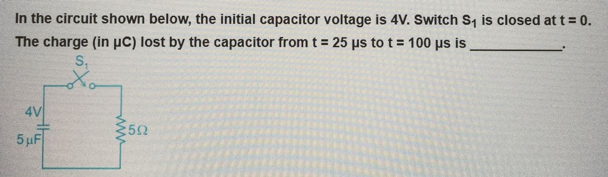 In the circuit shown below, the initial capacitor voltage is 4V. Switch S₁ is closed at t = 0.
The charge (in µC) lost by the capacitor from t = 25 µs to t = 100 µs is
S₁
4V
5 μF
≥592