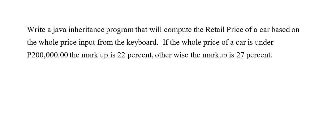 Write a java inheritance program that will compute the Retail Price of a car based on
the whole price input from the keyboard. If the whole price of a car is under
P200,000.00 the mark up is 22 percent, other wise the markup is 27 percent.