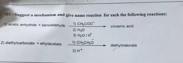 Q2/Suggest a mechanism and give name reaction for each the following reactions:
1) acetic anhydride + benzaldehyde
1) CH₂COO
2) H₂O
cinnamic acid
3) H₂O/H*
2) diethylcarbonate + ethylacetate
1) CH3CH₂O
diethylmalonate
2) H+
