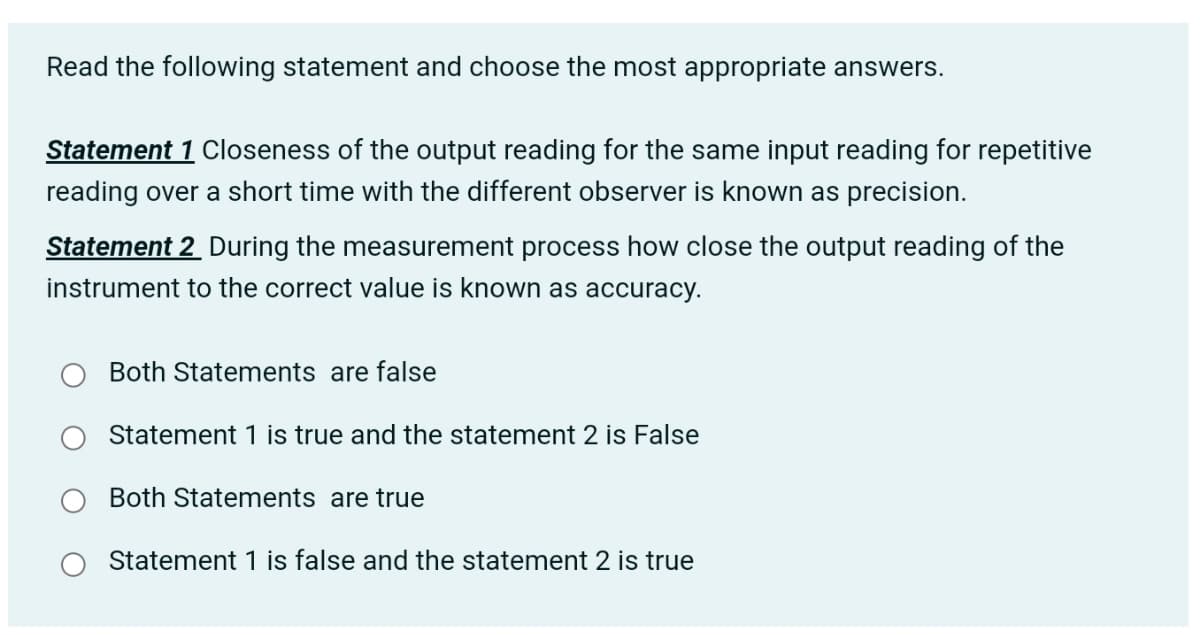 Read the following statement and choose the most appropriate answers.
Statement 1 Closeness of the output reading for the same input reading for repetitive
reading over a short time with the different observer is known as precision.
Statement 2 During the measurement process how close the output reading of the
instrument to the correct value is known as accuracy.
Both Statements are false
Statement 1 is true and the statement 2 is False
Both Statements are true
Statement 1 is false and the statement 2 is true
