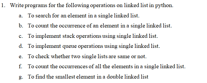 1. Write programs for the following operations on linked list in python.
a. To search for an element in a single linked list.
b. To count the occurrence of an element in a single linked list.
c. To implement stack operations using single linked list.
d. To implement queue operations using single linked list.
e. To check whether two single lists are same or not.
f. To count the occurrences of all the elements in a single linked list.
g. To find the smallest element in a double linked list
