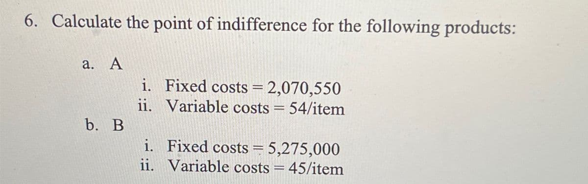 6. Calculate the point of indifference for the following products:
a. A
b. B
i. Fixed costs = 2,070,550
ii.
Variable costs = 54/item
i. Fixed costs = 5,275,000
ii. Variable costs = 45/item