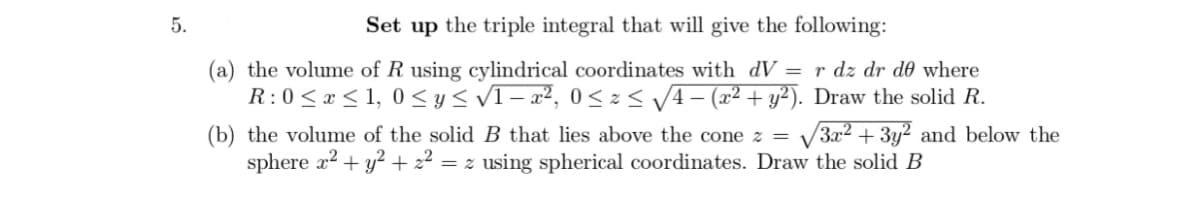 5.
Set up the triple integral that will give the following:
(a) the volume of R using cylindrical coordinates with dV= r dz dr de where
R: 0 ≤ x ≤ 1,0 ≤ y ≤ √1-x², 0≤x≤ √/4 − (x² + y²). Draw the solid R.
(b) the volume of the solid B that lies above the cone z = √√3x² + 3y2 and below the
sphere x² + y² + 22 = z using spherical coordinates. Draw the solid B