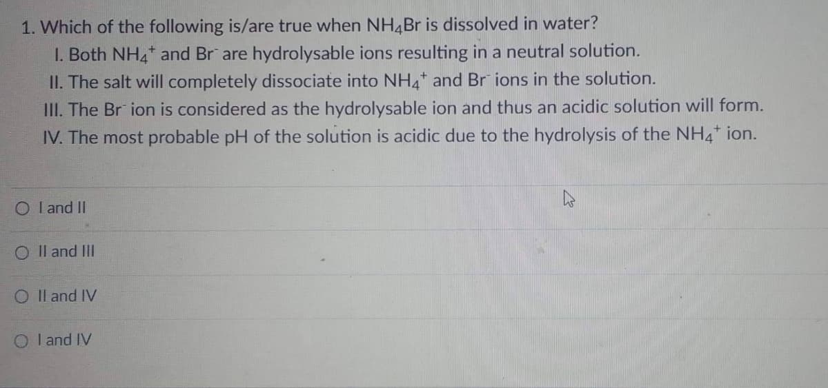 1. Which of the following is/are true when NH4Br is dissolved in water?
I. Both NH4 and Br are hydrolysable ions resulting in a neutral solution.
II. The salt will completely dissociate into NH4+ and Br ions in the solution.
III. The Br ion is considered as the hydrolysable ion and thus an acidic solution will form.
IV. The most probable pH of the solution is acidic due to the hydrolysis of the NH4* ion.
O I and II
O II and III
O II and IV
O I and IV
